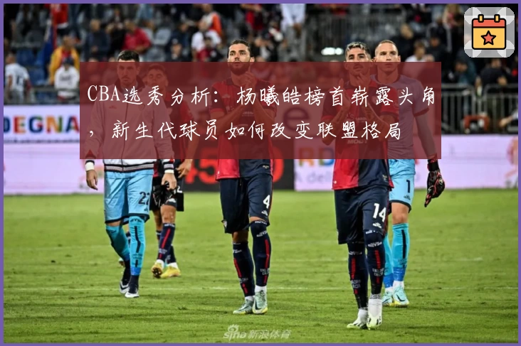 CBA选秀分析:杨曦皓榜首崭露头角,新生代球员如何改变联盟格局