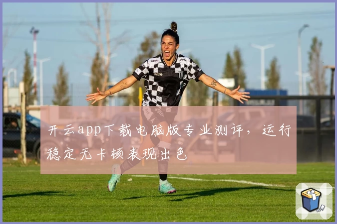 开云app下载电脑版专业测评,运行稳定无卡顿表现出色