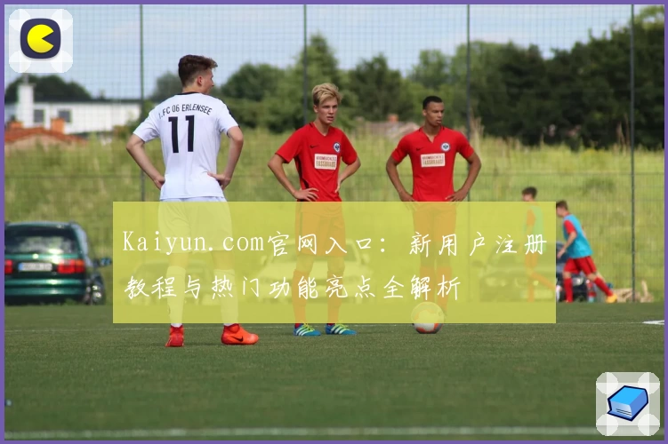 Kaiyun.com官网入口：新用户注册教程与热门功能亮点全解析