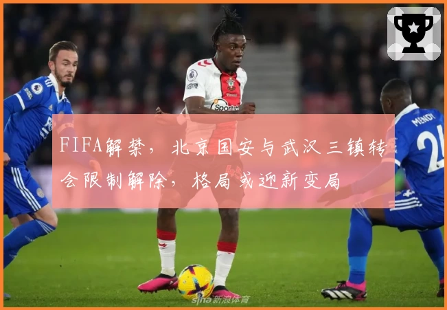 FIFA解禁,北京国安与武汉三镇转会限制解除,格局或迎新变局