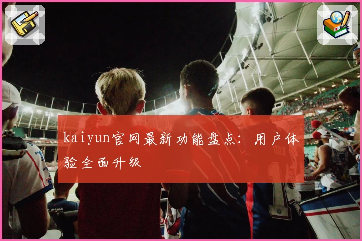 kaiyun官网最新功能盘点：用户体验全面升级