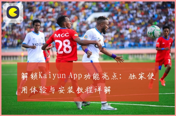解锁Kaiyun App功能亮点：独家使用体验与安装教程详解