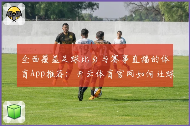 全面覆盖足球比分与赛事直播的体育App推荐：开云体育官网如何让球迷过足瘾