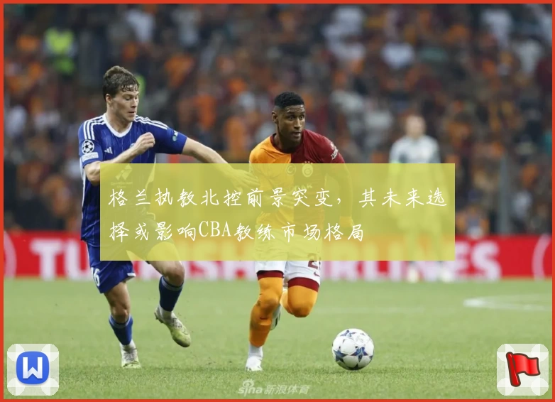 格兰执教北控前景突变,其未来选择或影响CBA教练市场格局