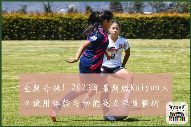 全新升级！2023年最新版Kaiyun入口使用体验与功能亮点深度解析