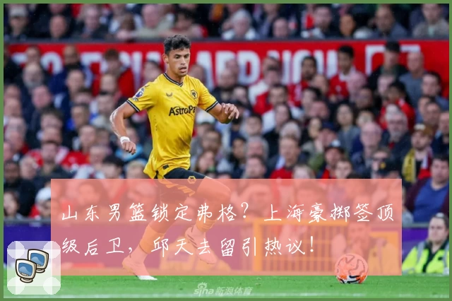 山东男篮锁定弗格？上海豪掷签顶级后卫，邱天去留引热议！