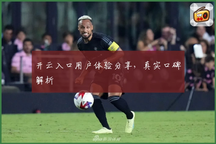 开云入口用户体验分享，真实口碑解析