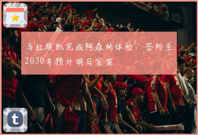 马杜埃凯完成阿森纳体检,签约至2030年预计明日官宣