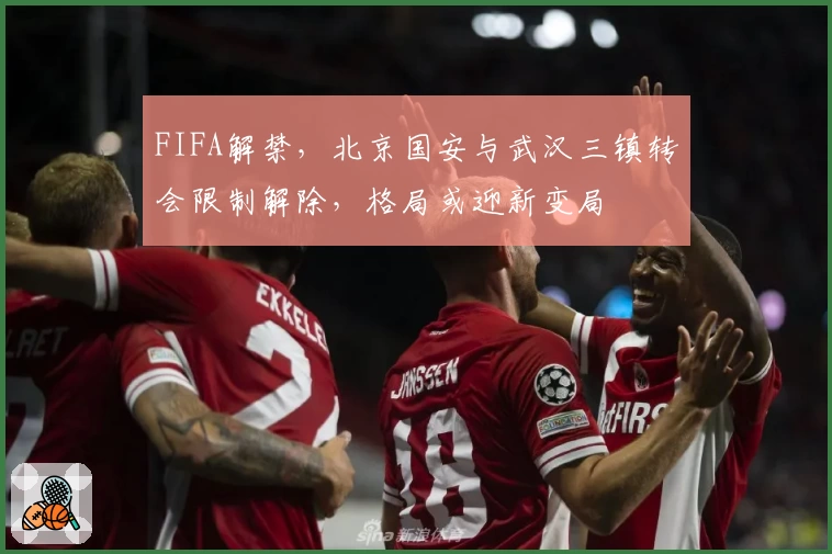 FIFA解禁,北京国安与武汉三镇转会限制解除,格局或迎新变局