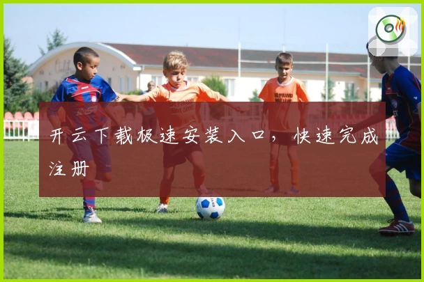 开云下载极速安装入口，快速完成注册