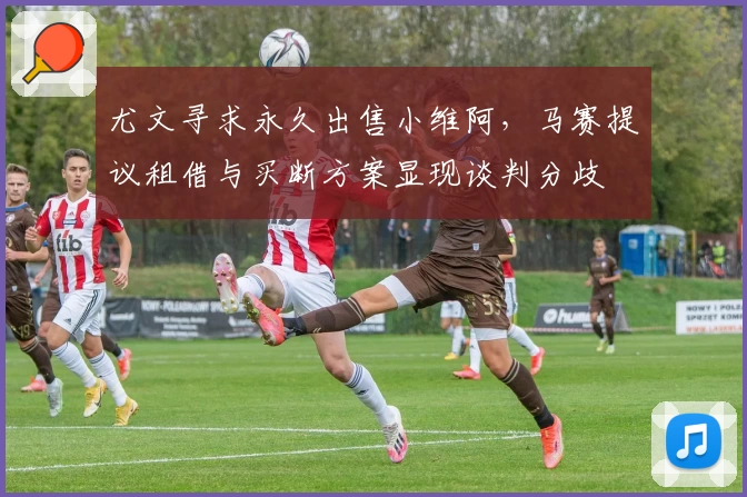 尤文寻求永久出售小维阿,马赛提议租借与买断方案显现谈判分歧