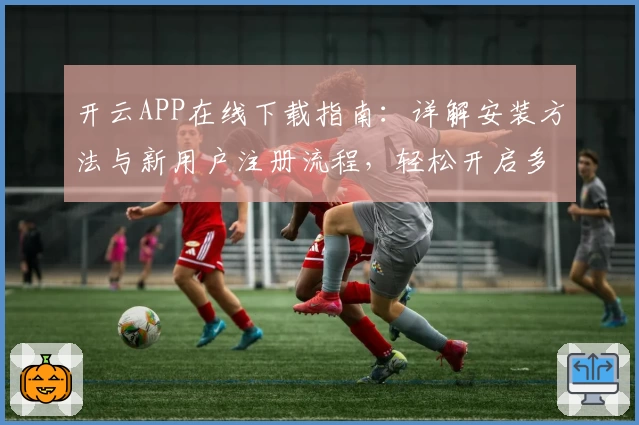 开云APP在线下载指南：详解安装方法与新用户注册流程，轻松开启多功能体验