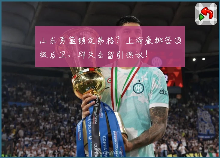 山东男篮锁定弗格？上海豪掷签顶级后卫，邱天去留引热议！