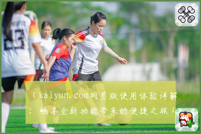 「kaiyun.com网页版使用体验详解：畅享全新功能带来的便捷之旅」