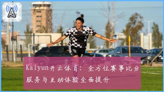 Kaiyun开云体育：全方位赛事比分服务与互动体验全面提升