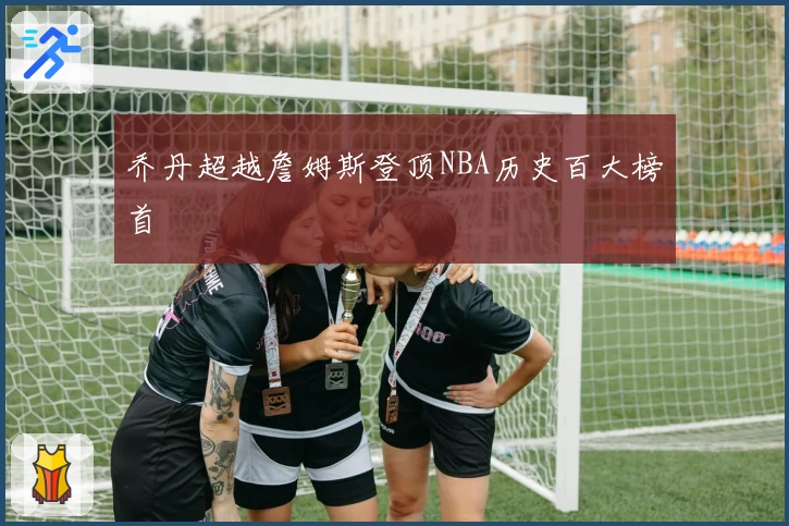乔丹超越詹姆斯登顶NBA历史百大榜首