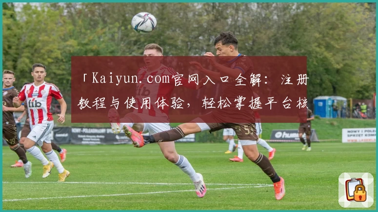 「Kaiyun.com官网入口全解：注册教程与使用体验，轻松掌握平台核心功能」