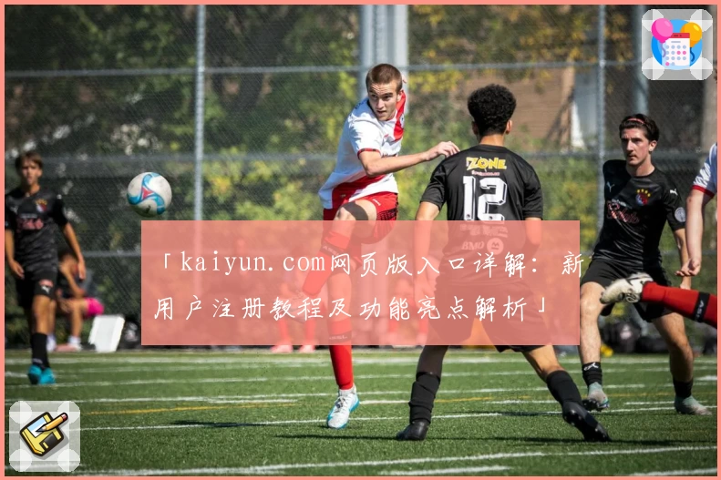 「kaiyun.com网页版入口详解：新用户注册教程及功能亮点解析」