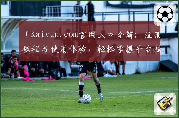 「Kaiyun.com官网入口全解：注册教程与使用体验，轻松掌握平台核心功能」