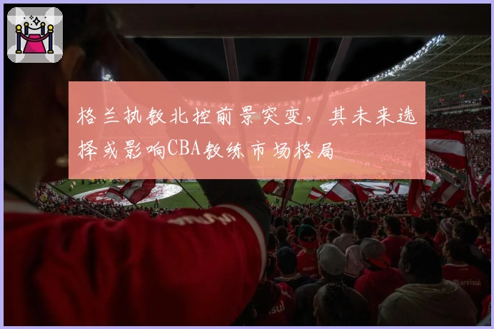 格兰执教北控前景突变,其未来选择或影响CBA教练市场格局