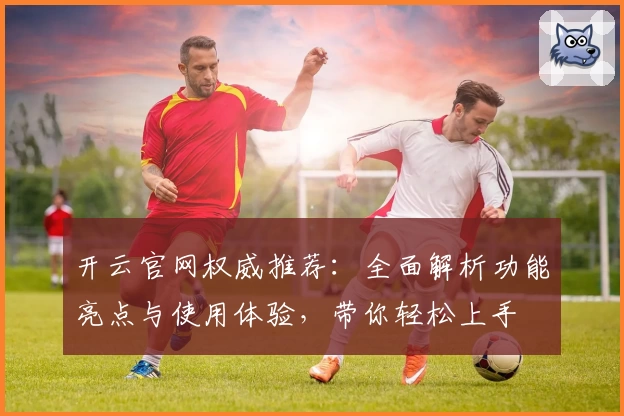 开云官网权威推荐：全面解析功能亮点与使用体验，带你轻松上手